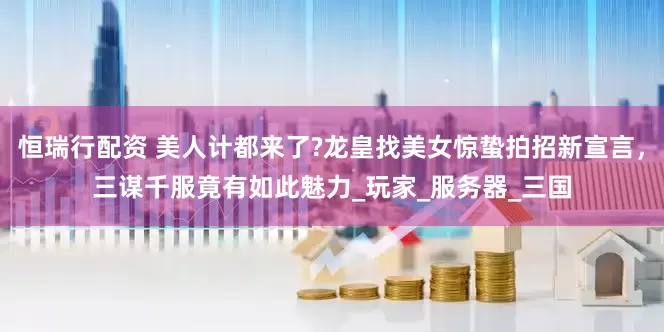 恒瑞行配资 美人计都来了?龙皇找美女惊蛰拍招新宣言，三谋千服竟有如此魅力_玩家_服务器_三国
