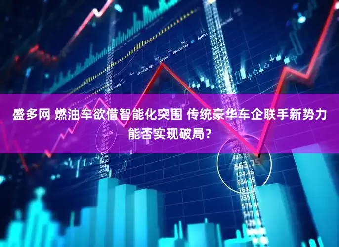 盛多网 燃油车欲借智能化突围 传统豪华车企联手新势力能否实现破局？