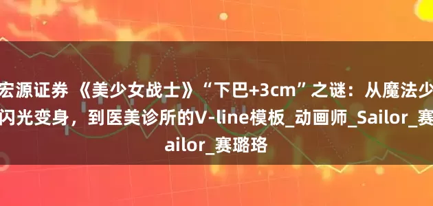 宏源证券 《美少女战士》“下巴+3cm”之谜：从魔法少女的闪光变身，到医美诊所的V-line模板_动画师_Sailor_赛璐珞