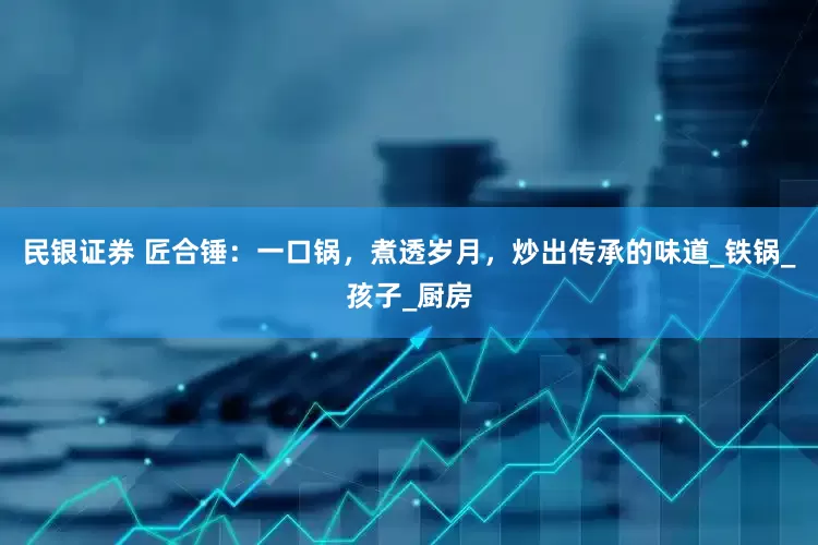 民银证券 匠合锤：一口锅，煮透岁月，炒出传承的味道_铁锅_孩子_厨房