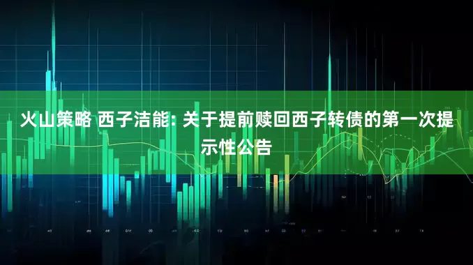 火山策略 西子洁能: 关于提前赎回西子转债的第一次提示性公告