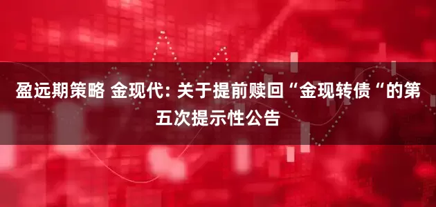 盈远期策略 金现代: 关于提前赎回“金现转债“的第五次提示性公告