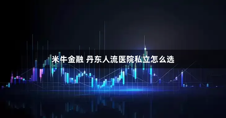 米牛金融 丹东人流医院私立怎么选