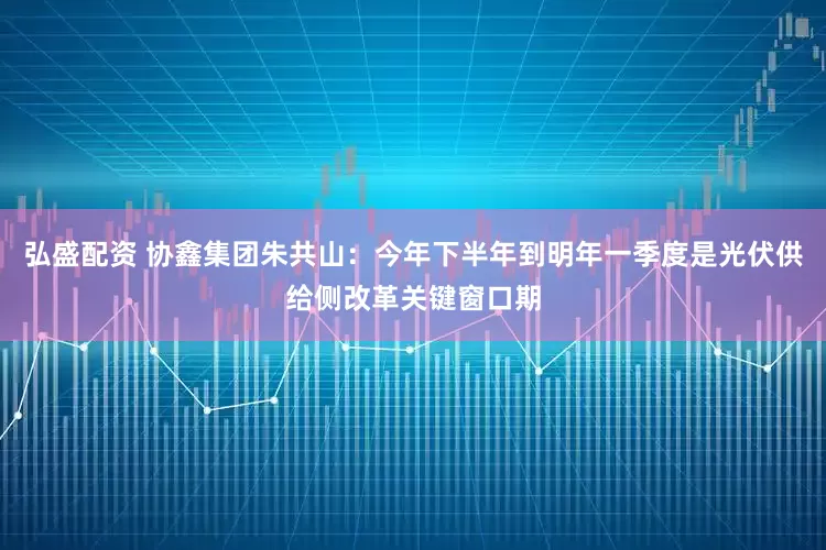 弘盛配资 协鑫集团朱共山：今年下半年到明年一季度是光伏供给侧改革关键窗口期