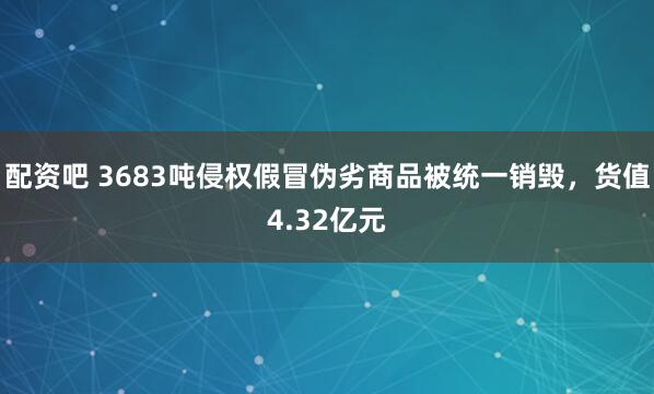 配资吧 3683吨侵权假冒伪劣商品被统一销毁，货值4.32亿元