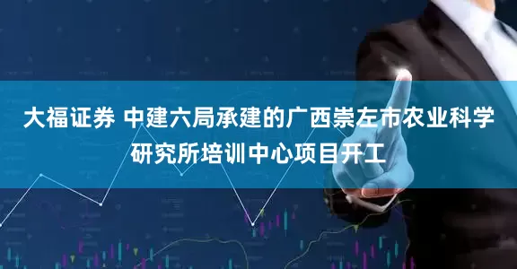 大福证券 中建六局承建的广西崇左市农业科学研究所培训中心项目开工