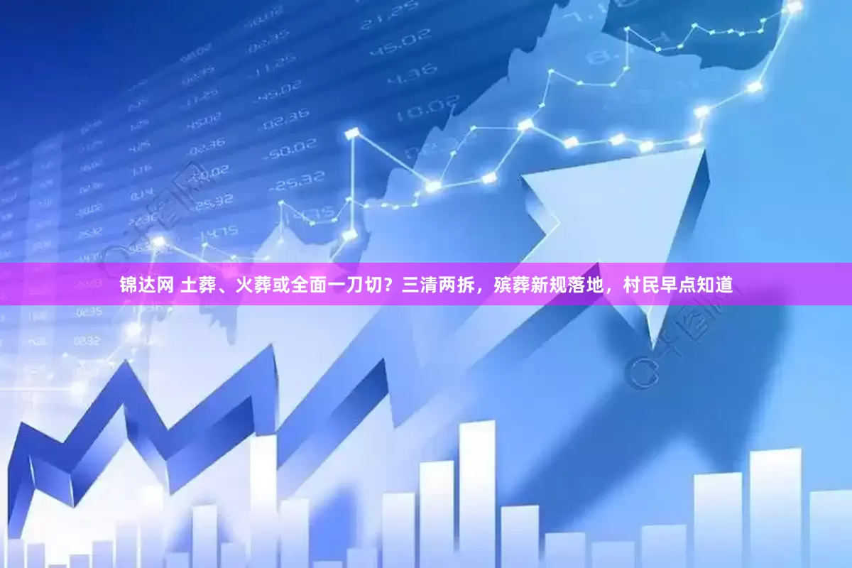 锦达网 土葬、火葬或全面一刀切？三清两拆，殡葬新规落地，村民早点知道