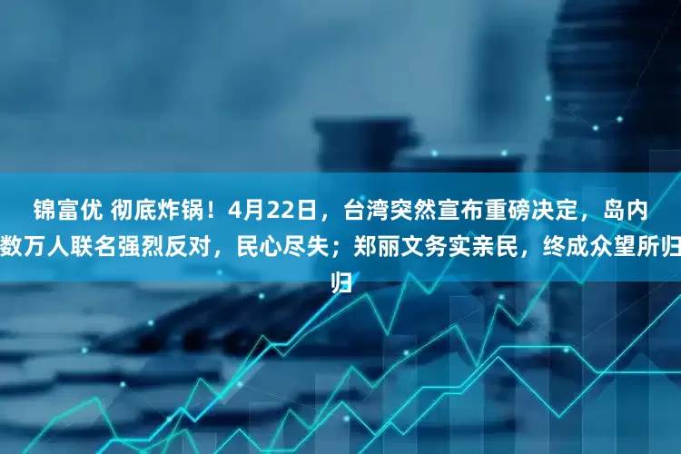 锦富优 彻底炸锅！4月22日，台湾突然宣布重磅决定，岛内数万人联名强烈反对，民心尽失；郑丽文务实亲民，终成众望所归