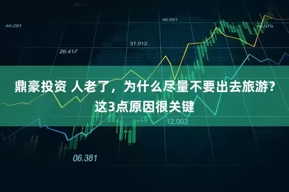 鼎豪投资 人老了，为什么尽量不要出去旅游？这3点原因很关键