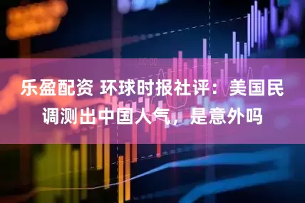 乐盈配资 环球时报社评：美国民调测出中国人气，是意外吗